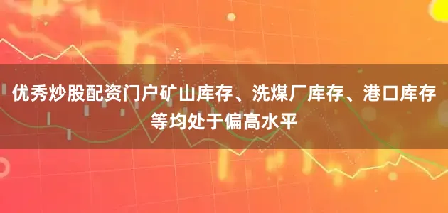 优秀炒股配资门户矿山库存、洗煤厂库存、港口库存等均处于偏高水平