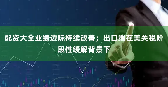 配资大全业绩边际持续改善；出口端在美关税阶段性缓解背景下