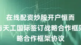 在线配资炒股开户恒而达：与天工国际签订战略合作框架协议