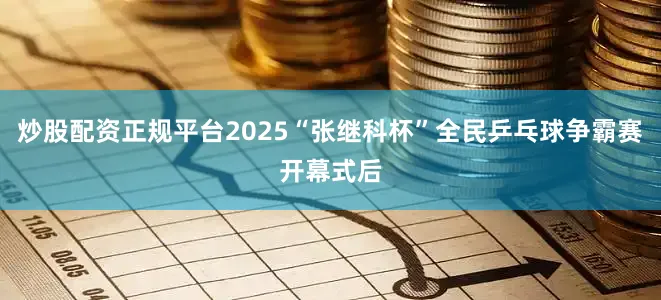 炒股配资正规平台2025“张继科杯”全民乒乓球争霸赛开幕式后