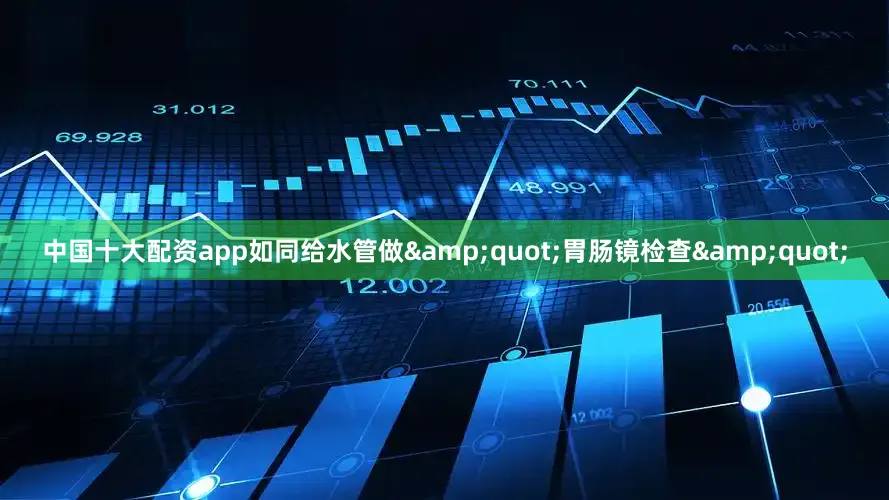 中国十大配资app如同给水管做&quot;胃肠镜检查&quot;