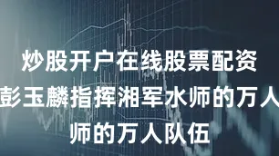 炒股开户在线股票配资平台彭玉麟指挥湘军水师的万人队伍