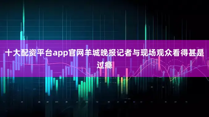 十大配资平台app官网羊城晚报记者与现场观众看得甚是过瘾