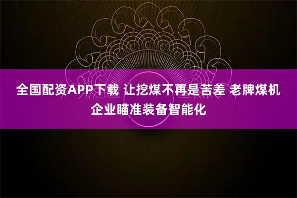 全国配资APP下载 让挖煤不再是苦差 老牌煤机企业瞄准装备智能化