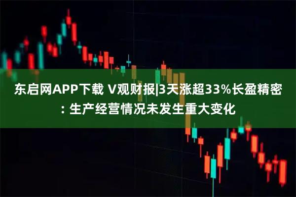 东启网APP下载 V观财报|3天涨超33%长盈精密: 生产经营情况未发生重大变化