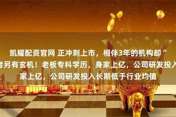 凯耀配资官网 正冲刺上市，相伴3年的机构却“清仓跑路”，接盘者另有玄机！老板专科学历，身家上亿，公司研发投入长期低于行业均值