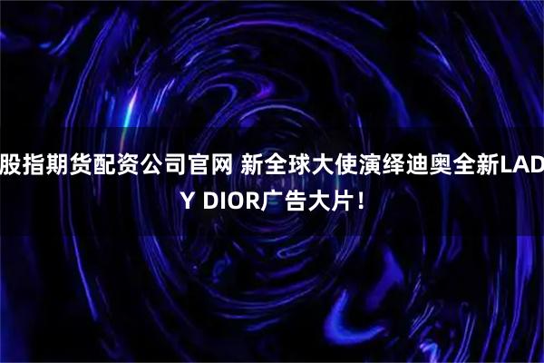 股指期货配资公司官网 新全球大使演绎迪奥全新LADY DIOR广告大片！
