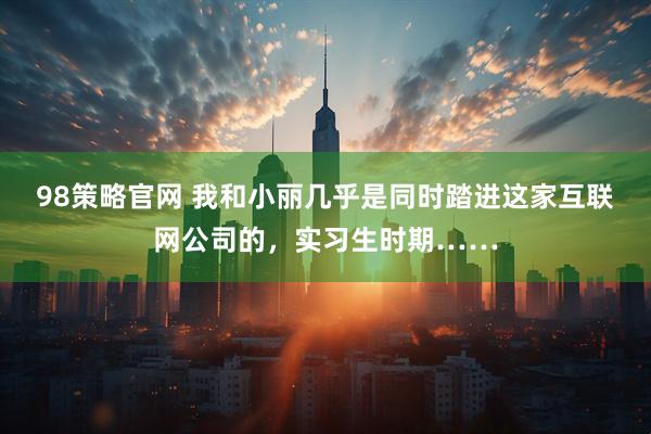 98策略官网 我和小丽几乎是同时踏进这家互联网公司的，实习生时期……