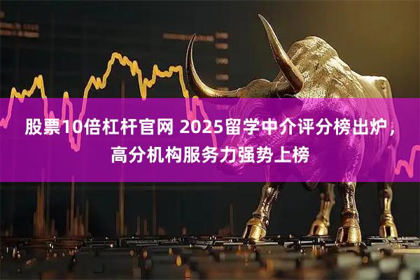 股票10倍杠杆官网 2025留学中介评分榜出炉，高分机构服务力强势上榜