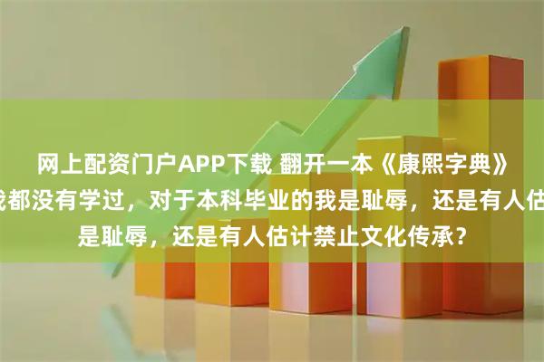 网上配资门户APP下载 翻开一本《康熙字典》里面一半多的字我都没有学过，对于本科毕业的我是耻辱，还是有人估计禁止文化传承？