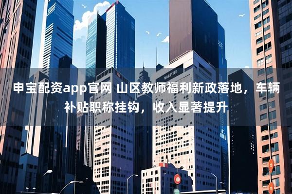 申宝配资app官网 山区教师福利新政落地，车辆补贴职称挂钩，收入显著提升