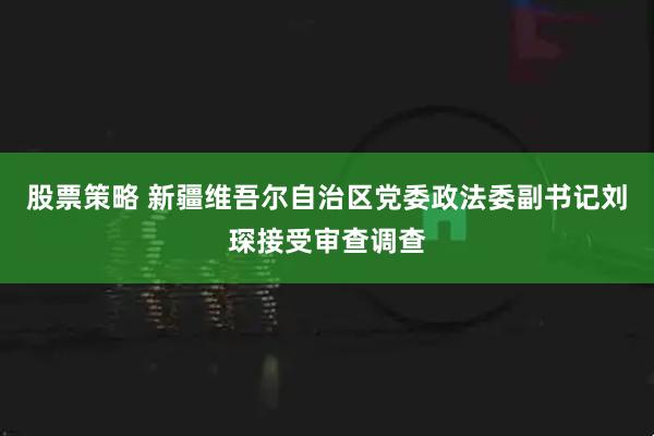 股票策略 新疆维吾尔自治区党委政法委副书记刘琛接受审查调查