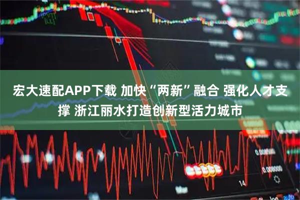 宏大速配APP下载 加快“两新”融合 强化人才支撑 浙江丽水打造创新型活力城市