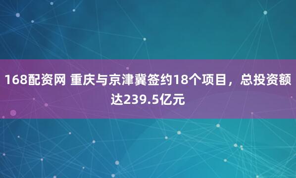 168配资网 重庆与京津冀签约18个项目，总投资额达239.5亿元