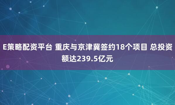 E策略配资平台 重庆与京津冀签约18个项目 总投资额达239.5亿元