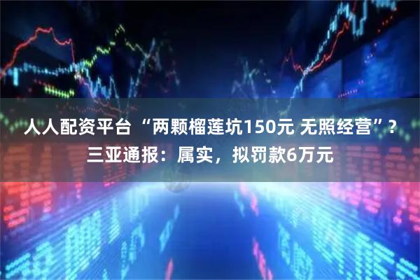 人人配资平台 “两颗榴莲坑150元 无照经营”？三亚通报：属实，拟罚款6万元