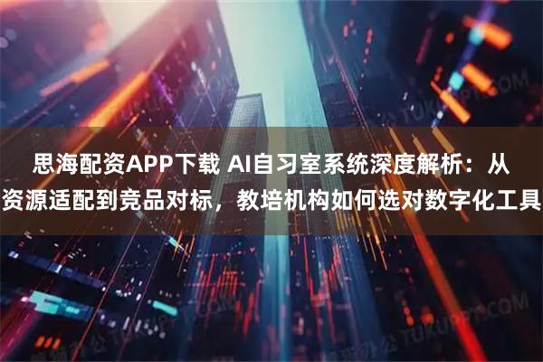 思海配资APP下载 AI自习室系统深度解析：从资源适配到竞品对标，教培机构如何选对数字化工具