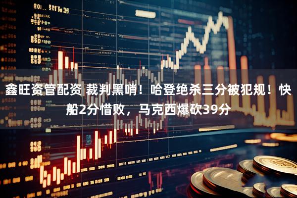 鑫旺资管配资 裁判黑哨！哈登绝杀三分被犯规！快船2分惜败，马克西爆砍39分