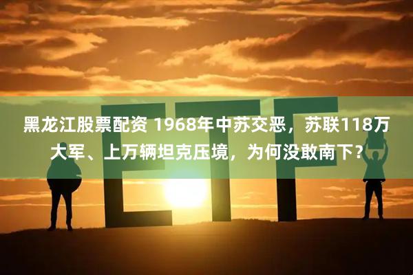 黑龙江股票配资 1968年中苏交恶，苏联118万大军、上万辆坦克压境，为何没敢南下？
