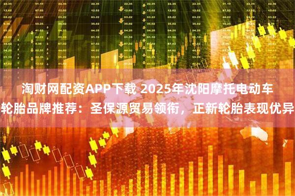 淘财网配资APP下载 2025年沈阳摩托电动车轮胎品牌推荐:圣保源贸易领衔,正新轮胎表现优异
