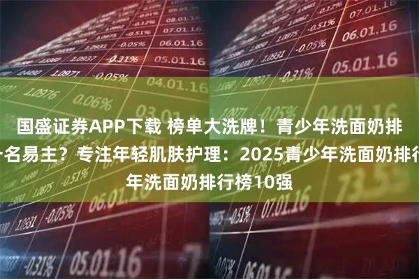 国盛证券APP下载 榜单大洗牌!青少年洗面奶排行榜第一名易主?专注年轻肌肤护理:2025青少年洗面奶排行榜10强