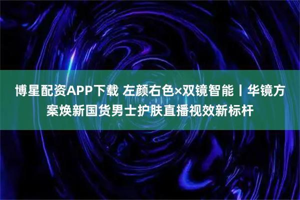 博星配资APP下载 左颜右色×双镜智能丨华镜方案焕新国货男士护肤直播视效新标杆