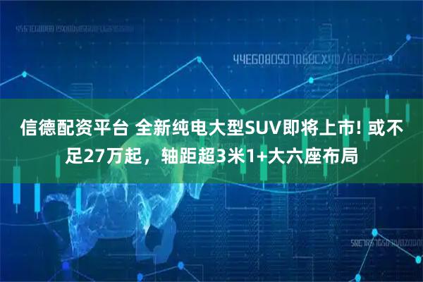 信德配资平台 全新纯电大型SUV即将上市! 或不足27万起，轴距超3米1+大六座布局