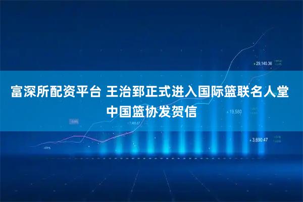富深所配资平台 王治郅正式进入国际篮联名人堂 中国篮协发贺信