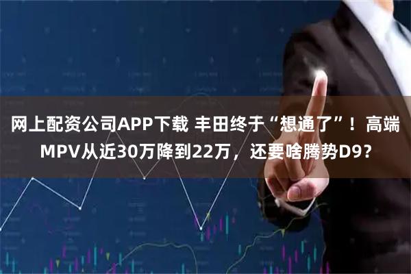网上配资公司APP下载 丰田终于“想通了”！高端MPV从近30万降到22万，还要啥腾势D9？