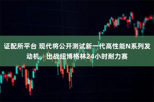 证配所平台 现代将公开测试新一代高性能N系列发动机，出战纽博格林24小时耐力赛
