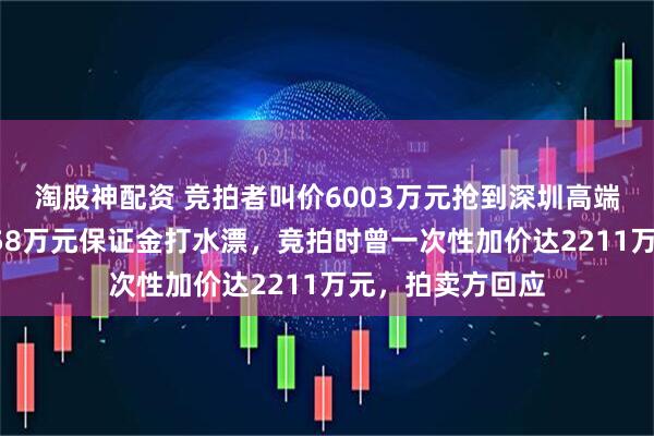 淘股神配资 竞拍者叫价6003万元抢到深圳高端别墅后悔拍，758万元保证金打水漂，竞拍时曾一次性加价达2211万元，拍卖方回应