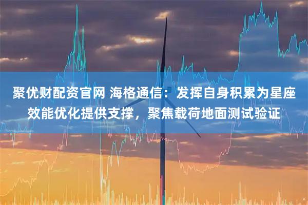 聚优财配资官网 海格通信：发挥自身积累为星座效能优化提供支撑，聚焦载荷地面测试验证