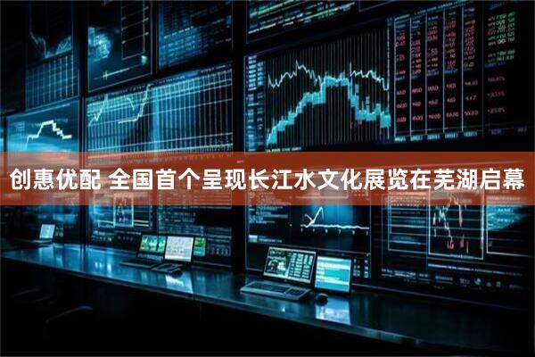 创惠优配 全国首个呈现长江水文化展览在芜湖启幕