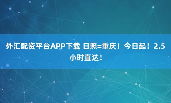 外汇配资平台APP下载 日照=重庆！今日起！2.5小时直达！
