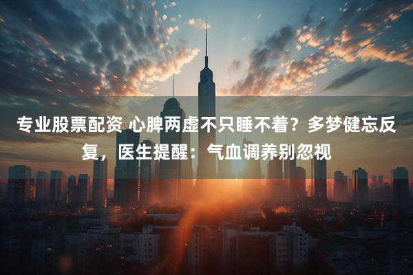 专业股票配资 心脾两虚不只睡不着？多梦健忘反复，医生提醒：气血调养别忽视