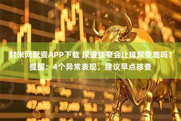 财米网配资APP下载 尿道狭窄会让排尿变难吗？提醒：4个异常表现，建议早点排查