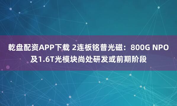 乾盘配资APP下载 2连板铭普光磁：800G NPO及1.6T光模块尚处研发或前期阶段
