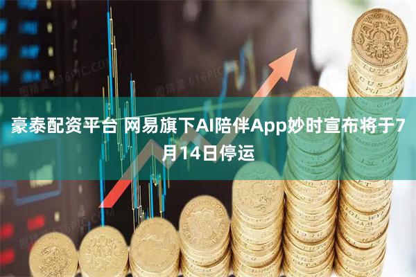 豪泰配资平台 网易旗下AI陪伴App妙时宣布将于7月14日停运