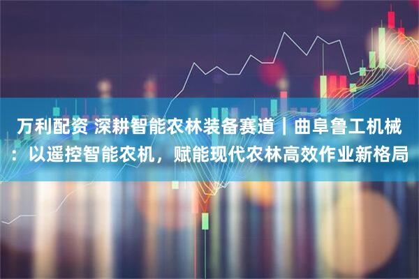 万利配资 深耕智能农林装备赛道｜曲阜鲁工机械：以遥控智能农机，赋能现代农林高效作业新格局