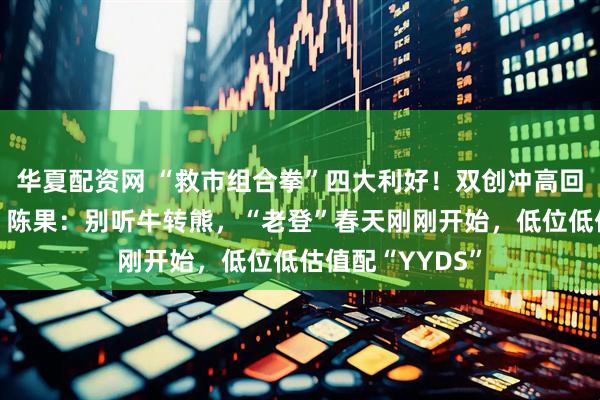 华夏配资网 “救市组合拳”四大利好!双创冲高回落科创板翻绿,陈果:别听牛转熊,“老登”春天刚刚开始,低位低估值配“YYDS”