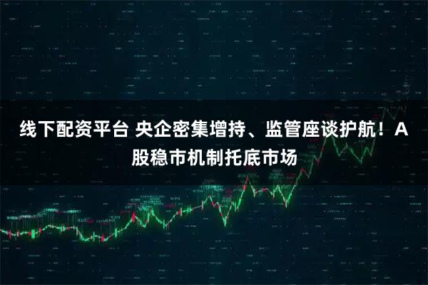 线下配资平台 央企密集增持、监管座谈护航!A股稳市机制托底市场