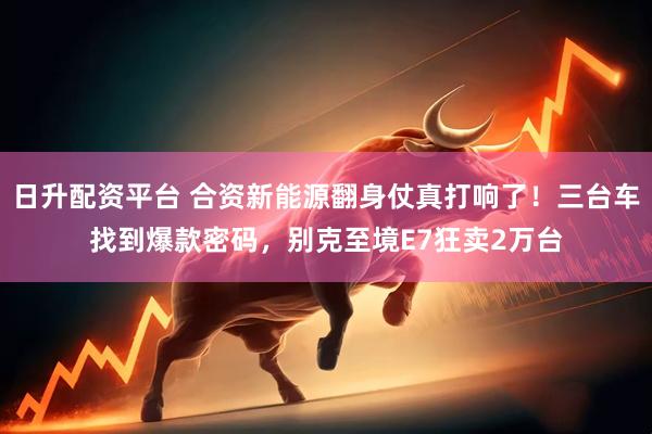 日升配资平台 合资新能源翻身仗真打响了！三台车找到爆款密码，别克至境E7狂卖2万台