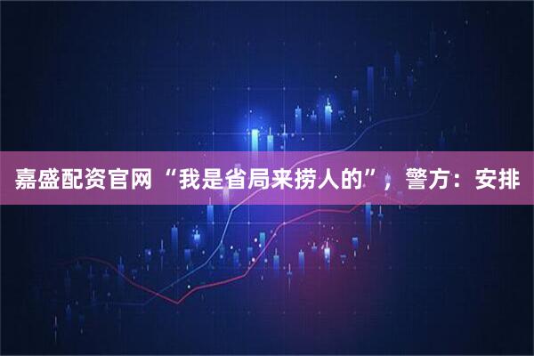 嘉盛配资官网 “我是省局来捞人的”，警方：安排