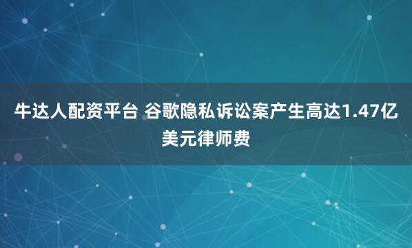 牛达人配资平台 谷歌隐私诉讼案产生高达1.47亿美元律师费