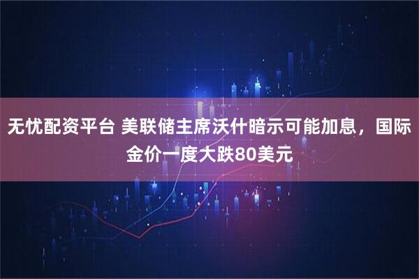 无忧配资平台 美联储主席沃什暗示可能加息，国际金价一度大跌80美元