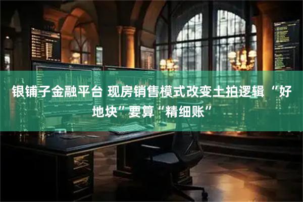 银铺子金融平台 现房销售模式改变土拍逻辑 “好地块”要算“精细账”
