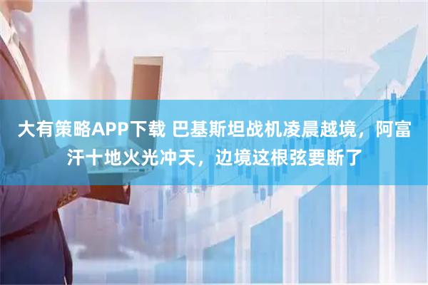 大有策略APP下载 巴基斯坦战机凌晨越境,阿富汗十地火光冲天,边境这根弦要断了